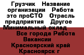 Грузчик › Название организации ­ Работа-это проСТО › Отрасль предприятия ­ Другое › Минимальный оклад ­ 26 000 - Все города Работа » Вакансии   . Красноярский край,Красноярск г.